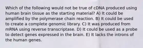 Which of the following would not be true of cDNA produced using human brain tissue as the starting material? A) It could be amplified by the polymerase chain reaction. B) It could be used to create a complete genomic library. C) It was produced from mRNA using reverse transcriptase. D) It could be used as a probe to detect genes expressed in the brain. E) It lacks the introns of the human genes.