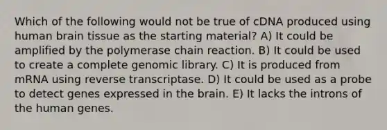 Which of the following would not be true of cDNA produced using human brain tissue as the starting material? A) It could be amplified by the polymerase chain reaction. B) It could be used to create a complete genomic library. C) It is produced from mRNA using reverse transcriptase. D) It could be used as a probe to detect genes expressed in the brain. E) It lacks the introns of the human genes.