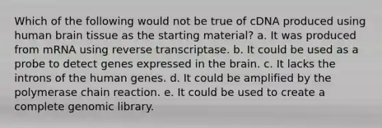 Which of the following would not be true of cDNA produced using human brain tissue as the starting material? a. It was produced from mRNA using reverse transcriptase. b. It could be used as a probe to detect genes expressed in the brain. c. It lacks the introns of the human genes. d. It could be amplified by the polymerase chain reaction. e. It could be used to create a complete genomic library.