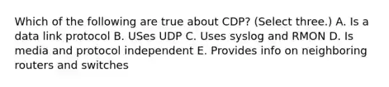 Which of the following are true about CDP? (Select three.) A. Is a data link protocol B. USes UDP C. Uses syslog and RMON D. Is media and protocol independent E. Provides info on neighboring routers and switches