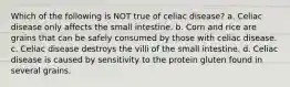 Which of the following is NOT true of celiac disease? a. Celiac disease only affects the small intestine. b. Corn and rice are grains that can be safely consumed by those with celiac disease. c. Celiac disease destroys the villi of the small intestine. d. Celiac disease is caused by sensitivity to the protein gluten found in several grains.