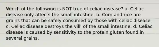 Which of the following is NOT true of celiac disease? a. Celiac disease only affects the small intestine. b. Corn and rice are grains that can be safely consumed by those with celiac disease. c. Celiac disease destroys the villi of the small intestine. d. Celiac disease is caused by sensitivity to the protein gluten found in several grains.