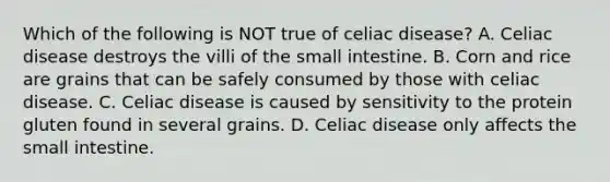 Which of the following is NOT true of celiac disease? A. Celiac disease destroys the villi of the small intestine. B. Corn and rice are grains that can be safely consumed by those with celiac disease. C. Celiac disease is caused by sensitivity to the protein gluten found in several grains. D. Celiac disease only affects the small intestine.