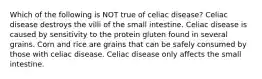 Which of the following is NOT true of celiac disease? Celiac disease destroys the villi of the small intestine. Celiac disease is caused by sensitivity to the protein gluten found in several grains. Corn and rice are grains that can be safely consumed by those with celiac disease. Celiac disease only affects the small intestine.