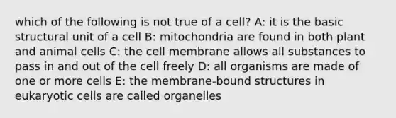 which of the following is not true of a cell? A: it is the basic structural unit of a cell B: mitochondria are found in both plant and animal cells C: the cell membrane allows all substances to pass in and out of the cell freely D: all organisms are made of one or more cells E: the membrane-bound structures in eukaryotic cells are called organelles