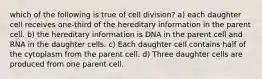 which of the following is true of cell division? a) each daughter cell receives one-third of the hereditary information in the parent cell. b) the hereditary information is DNA in the parent cell and RNA in the daughter cells. c) Each daughter cell contains half of the cytoplasm from the parent cell. d) Three daughter cells are produced from one parent cell.