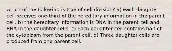 which of the following is true of cell division? a) each daughter cell receives one-third of the hereditary information in the parent cell. b) the hereditary information is DNA in the parent cell and RNA in the daughter cells. c) Each daughter cell contains half of the cytoplasm from the parent cell. d) Three daughter cells are produced from one parent cell.