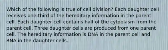 Which of the following is true of cell division? Each daughter cell receives one-third of the hereditary information in the parent cell. Each daughter cell contains half of the cytoplasm from the parent cell. Three daughter cells are produced from one parent cell. The hereditary information is DNA in the parent cell and RNA in the daughter cells.