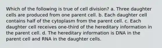 Which of the following is true of cell division? a. Three daughter cells are produced from one parent cell. b. Each daughter cell contains half of the cytoplasm from the parent cell. c. Each daughter cell receives one-third of the hereditary information in the parent cell. d. The hereditary information is DNA in the parent cell and RNA in the daughter cells.