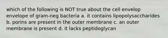 which of the following is NOT true about the cell envelop envelope of gram-neg bacteria a. it contains lipopolysaccharides b. porins are present in the outer membrane c. an outer membrane is present d. it lacks peptidoglycan