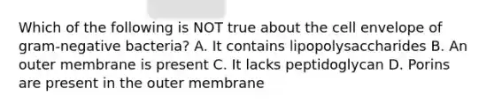 Which of the following is NOT true about the cell envelope of gram-negative bacteria? A. It contains lipopolysaccharides B. An outer membrane is present C. It lacks peptidoglycan D. Porins are present in the outer membrane