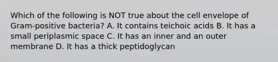 Which of the following is NOT true about the cell envelope of Gram-positive bacteria? A. It contains teichoic acids B. It has a small periplasmic space C. It has an inner and an outer membrane D. It has a thick peptidoglycan