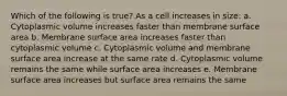 Which of the following is true? As a cell increases in size: a. Cytoplasmic volume increases faster than membrane surface area b. Membrane surface area increases faster than cytoplasmic volume c. Cytoplasmic volume and membrane surface area increase at the same rate d. Cytoplasmic volume remains the same while surface area increases e. Membrane surface area increases but surface area remains the same