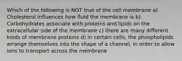 Which of the following is NOT true of the cell membrane a) Cholesterol influences how fluid the membrane is b) Carbohydrates associate with proteins and lipids on the extracellular side of the membrane c) there are many different kinds of membrane proteins d) in certain cells, the phospholipids arrange themselves into the shape of a channel, in order to allow ions to transport across the membrane