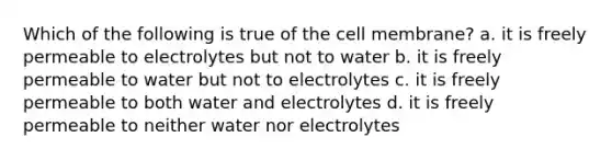 Which of the following is true of the cell membrane? a. it is freely permeable to electrolytes but not to water b. it is freely permeable to water but not to electrolytes c. it is freely permeable to both water and electrolytes d. it is freely permeable to neither water nor electrolytes