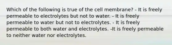 Which of the following is true of the cell membrane? - It is freely permeable to electrolytes but not to water. - It is freely permeable to water but not to electrolytes. - It is freely permeable to both water and electrolytes. -It is freely permeable to neither water nor electrolytes.