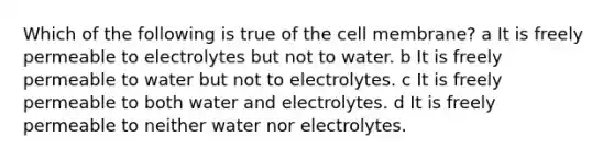 Which of the following is true of the cell membrane? a It is freely permeable to electrolytes but not to water. b It is freely permeable to water but not to electrolytes. c It is freely permeable to both water and electrolytes. d It is freely permeable to neither water nor electrolytes.