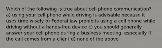 Which of the following is true about cell phone communication? a) using your cell phone while driving is advisable because it uses time wisely b) Federal law prohibits using a cell phone while driving without a hands-free device c) you should generally answer your cell phone during a business meeting, especially if the call comes from a client d) none of the above