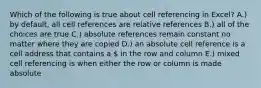 Which of the following is true about cell referencing in Excel? A.) by default, all cell references are relative references B.) all of the choices are true C.) absolute references remain constant no matter where they are copied D.) an absolute cell reference is a cell address that contains a  in the row and column E.) mixed cell referencing is when either the row or column is made absolute