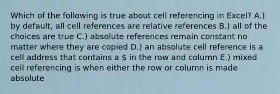 Which of the following is true about cell referencing in Excel? A.) by default, all cell references are relative references B.) all of the choices are true C.) absolute references remain constant no matter where they are copied D.) an absolute cell reference is a cell address that contains a  in the row and column E.) mixed cell referencing is when either the row or column is made absolute