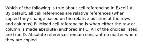 Which of the following is true about cell referencing in Excel? A. By default, all cell references are relative references (when copied they change based on the relative position of the rows and columns) B. Mixed cell referencing is when either the row or column is made absolute (anchored in) C. All of the choices listed are true D. Absolute references remain constant no matter where they are copied