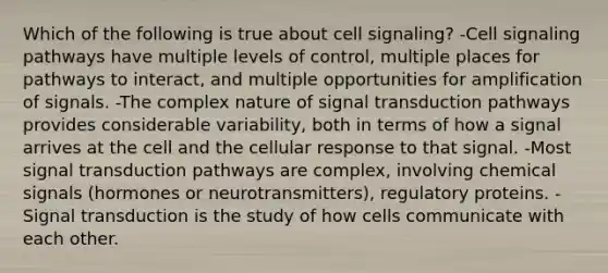 Which of the following is true about cell signaling? -Cell signaling pathways have multiple levels of control, multiple places for pathways to interact, and multiple opportunities for amplification of signals. -The complex nature of signal transduction pathways provides considerable variability, both in terms of how a signal arrives at the cell and the cellular response to that signal. -Most signal transduction pathways are complex, involving chemical signals (hormones or neurotransmitters), regulatory proteins. -Signal transduction is the study of how cells communicate with each other.