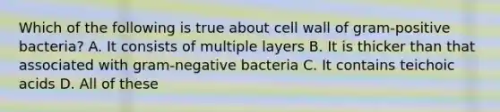 Which of the following is true about cell wall of gram-positive bacteria? A. It consists of multiple layers B. It is thicker than that associated with gram-negative bacteria C. It contains teichoic acids D. All of these