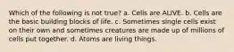 Which of the following is not true? a. Cells are ALIVE. b. Cells are the basic building blocks of life. c. Sometimes single cells exist on their own and sometimes creatures are made up of millions of cells put together. d. Atoms are living things.