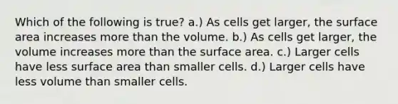 Which of the following is true? a.) As cells get larger, the surface area increases more than the volume. b.) As cells get larger, the volume increases more than the surface area. c.) Larger cells have less surface area than smaller cells. d.) Larger cells have less volume than smaller cells.