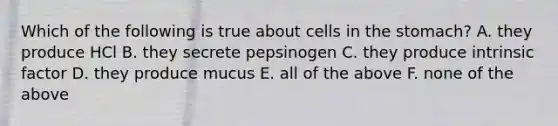 Which of the following is true about cells in the stomach? A. they produce HCl B. they secrete pepsinogen C. they produce intrinsic factor D. they produce mucus E. all of the above F. none of the above