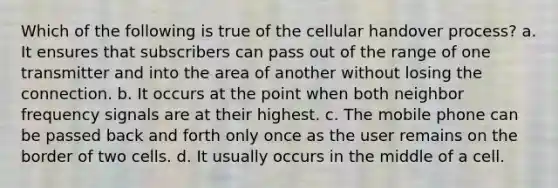 Which of the following is true of the cellular handover process? a. It ensures that subscribers can pass out of the range of one transmitter and into the area of another without losing the connection. b. It occurs at the point when both neighbor frequency signals are at their highest. c. The mobile phone can be passed back and forth only once as the user remains on the border of two cells. d. It usually occurs in the middle of a cell.