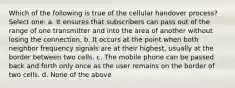 Which of the following is true of the cellular handover process? Select one: a. It ensures that subscribers can pass out of the range of one transmitter and into the area of another without losing the connection. b. It occurs at the point when both neighbor frequency signals are at their highest, usually at the border between two cells. c. The mobile phone can be passed back and forth only once as the user remains on the border of two cells. d. None of the above