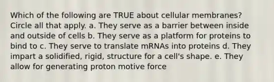 Which of the following are TRUE about cellular membranes? Circle all that apply. a. They serve as a barrier between inside and outside of cells b. They serve as a platform for proteins to bind to c. They serve to translate mRNAs into proteins d. They impart a solidified, rigid, structure for a cell's shape. e. They allow for generating proton motive force