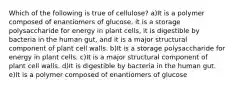 Which of the following is true of cellulose? a)It is a polymer composed of enantiomers of glucose, it is a storage polysaccharide for energy in plant cells, it is digestible by bacteria in the human gut, and it is a major structural component of plant cell walls. b)It is a storage polysaccharide for energy in plant cells. c)It is a major structural component of plant cell walls. d)It is digestible by bacteria in the human gut. e)It is a polymer composed of enantiomers of glucose