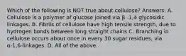 Which of the following is NOT true about cellulose? Answers: A. Cellulose is a polymer of glucose joined via β -1,4 glycosidic linkages. B. Fibrils of cellulose have high tensile strength, due to hydrogen bonds between long straight chains C. Branching in cellulose occurs about once in every 30 sugar residues, via α-1,6-linkages. D. All of the above.