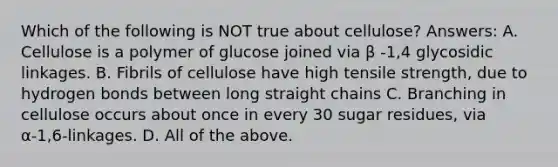 Which of the following is NOT true about cellulose? Answers: A. Cellulose is a polymer of glucose joined via β -1,4 glycosidic linkages. B. Fibrils of cellulose have high tensile strength, due to hydrogen bonds between long straight chains C. Branching in cellulose occurs about once in every 30 sugar residues, via α-1,6-linkages. D. All of the above.