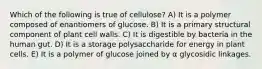 Which of the following is true of cellulose? A) It is a polymer composed of enantiomers of glucose. B) It is a primary structural component of plant cell walls. C) It is digestible by bacteria in the human gut. D) It is a storage polysaccharide for energy in plant cells. E) It is a polymer of glucose joined by α glycosidic linkages.