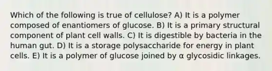 Which of the following is true of cellulose? A) It is a polymer composed of enantiomers of glucose. B) It is a primary structural component of plant cell walls. C) It is digestible by bacteria in the human gut. D) It is a storage polysaccharide for energy in plant cells. E) It is a polymer of glucose joined by α glycosidic linkages.