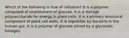 Which of the following is true of cellulose? It is a polymer composed of enantiomers of glucose. It is a storage polysaccharide for energy in plant cells. It is a primary structural component of plant cell walls. It is digestible by bacteria in the human gut. It is a polymer of glucose joined by α glycosidic linkages.