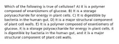 Which of the following is true of cellulose? A) It is a polymer composed of enantiomers of glucose. B) It is a storage polysaccharide for energy in plant cells. C) It is digestible by bacteria in the human gut. D) It is a major structural component of plant cell walls. E) It is a polymer composed of enantiomers of glucose, it is a storage polysaccharide for energy in plant cells, it is digestible by bacteria in the human gut, and it is a major structural component of plant cell walls.