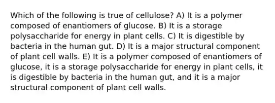 Which of the following is true of cellulose? A) It is a polymer composed of enantiomers of glucose. B) It is a storage polysaccharide for energy in plant cells. C) It is digestible by bacteria in the human gut. D) It is a major structural component of plant cell walls. E) It is a polymer composed of enantiomers of glucose, it is a storage polysaccharide for energy in plant cells, it is digestible by bacteria in the human gut, and it is a major structural component of plant cell walls.