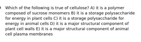 Which of the following is true of cellulose? A) it is a polymer composed of sucrose monomers B) it is a storage polysaccharide for energy in plant cells C) it is a storage polysaccharide for energy in animal cells D) it is a major structural component of plant cell walls E) it is a major structural component of animal cell plasma membranes