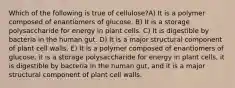 Which of the following is true of cellulose?A) It is a polymer composed of enantiomers of glucose. B) It is a storage polysaccharide for energy in plant cells. C) It is digestible by bacteria in the human gut. D) It is a major structural component of plant cell walls. E) It is a polymer composed of enantiomers of glucose, it is a storage polysaccharide for energy in plant cells, it is digestible by bacteria in the human gut, and it is a major structural component of plant cell walls.