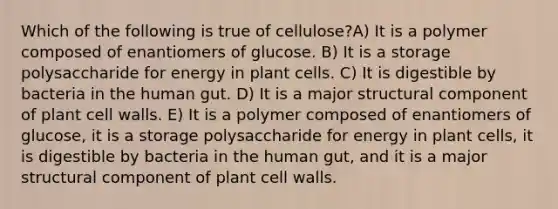 Which of the following is true of cellulose?A) It is a polymer composed of enantiomers of glucose. B) It is a storage polysaccharide for energy in plant cells. C) It is digestible by bacteria in the human gut. D) It is a major structural component of plant cell walls. E) It is a polymer composed of enantiomers of glucose, it is a storage polysaccharide for energy in plant cells, it is digestible by bacteria in the human gut, and it is a major structural component of plant cell walls.