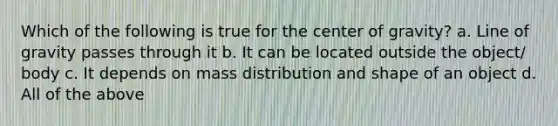 Which of the following is true for the center of gravity? a. Line of gravity passes through it b. It can be located outside the object/ body c. It depends on mass distribution and shape of an object d. All of the above