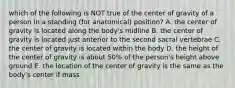 which of the following is NOT true of the center of gravity of a person in a standing (for anatomical) position? A. the center of gravity is located along the body's midline B. the center of gravity is located just anterior to the second sacral vertebrae C. the center of gravity is located within the body D. the height of the center of gravity is about 50% of the person's height above ground E. the location of the center of gravity is the same as the body's center if mass