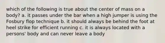 which of the following is true about the center of mass on a body? a. it passes under the bar when a high jumper is using the Fosbury flop technique b. it should always be behind the foot at heel strike for efficient running c. it is always located with a persons' body and can never leave a body