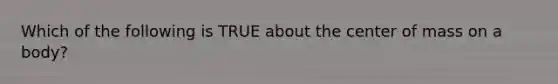 Which of the following is TRUE about the center of mass on a body?