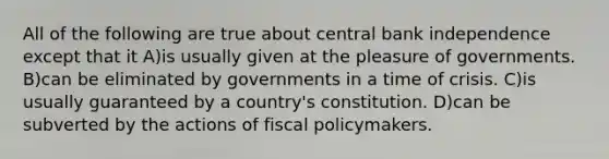 All of the following are true about central bank independence except that it A)is usually given at the pleasure of governments. B)can be eliminated by governments in a time of crisis. C)is usually guaranteed by a country's constitution. D)can be subverted by the actions of <a href='https://www.questionai.com/knowledge/kPTgdbKdvz-fiscal-policy' class='anchor-knowledge'>fiscal policy</a>makers.