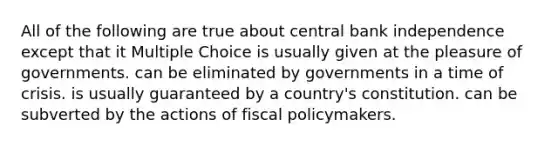 All of the following are true about central bank independence except that it Multiple Choice is usually given at the pleasure of governments. can be eliminated by governments in a time of crisis. is usually guaranteed by a country's constitution. can be subverted by the actions of <a href='https://www.questionai.com/knowledge/kPTgdbKdvz-fiscal-policy' class='anchor-knowledge'>fiscal policy</a>makers.